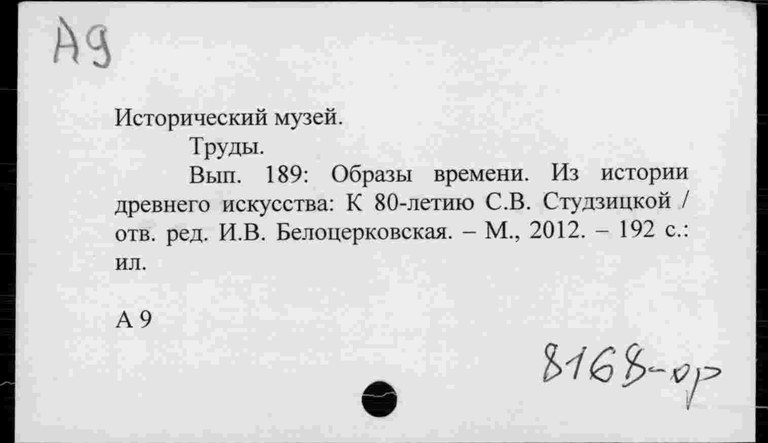 ﻿Исторический музей.
Труды.
Вып. 189: Образы времени. Из истории древнего искусства: К 80-летию С.В. Студзицкой / отв. ред. И.В. Белоцерковская. - М., 2012. - 192 с.: ил.
А9